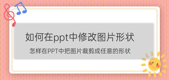 如何在ppt中修改图片形状 怎样在PPT中把图片裁剪成任意的形状？